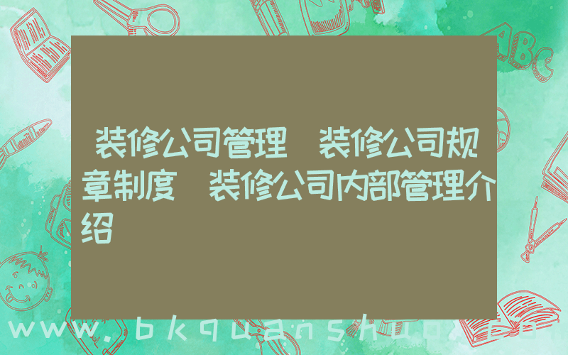 装修公司管理(装修公司规章制度 装修公司内部管理介绍)
